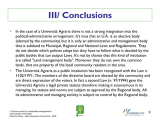 III/ Conclusions
•     In the case of a Università Agraria there is not a strong integration into the
      political-administrative arrangement. It's true that an U.A. is an elective body
      (elected by the community) but it is only an administrative and management body
      that is subdued to Municipal, Regional and National Laws and Regulaments. They
      do not decide which policies adopt but they have to follow what is decided by the
      public bodies that can output Laws. It's not by chance that this kind of institution
      are called "Land management body". Moreover they do not own the common
      lands, that are property of the local community resident in the area.
•     The Università Agraria as a public institution has been recognized with the Law n.
      1102/1971; The members of the directive board are elected by the community and
      are direct expression of the voters. In fact a second Law (n. 97/1994) gave the
      Università Agraria a legal private statute therefore making it autonomous in its
      managing. Its statute and norms are subject to approval by the Regional body. All
      its administrative and managing activity is subject to control by the Regional body.



« Common lands for sustainable management »
2nd Scientific Committee
                                                                                         9
Palermo (Sicily - Italy) November 2nd and 3rd , 2009.
 