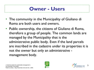 Owner - Users
• The community in the Municipality of Giuliano di
  Roma are both users and owners.
• Public ownership, the citizens of Giuliano di Roma,
  therefore a group of people. The common lands are
  managed by the Municipality that is the
  administrative public body. Even if the land parcels
  are inscribed in the cadastre under its properties it is
  not the owner but only an administrative -
  management body.

« Common lands for sustainable management »
2nd Scientific Committee
                                                             3
Palermo (Sicily - Italy) November 2nd and 3rd , 2009.
 
