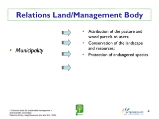Relations Land/Management Body
                                                        • Attribution of the pasture and
                                                          wood parcels to users;
                                                        • Conservation of the landscape
                                                          and resources;
• Municipality
                                                        • Protection of endangered species




« Common lands for sustainable management »
2nd Scientific Committee
                                                                                         4
Palermo (Sicily - Italy) November 2nd and 3rd , 2009.
 