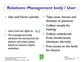 Relations: Management body / User

• User and Owner coincide.                              • Take cows, horses and
                                                          donkeys to pastures;
                                                        • Collect woods for
• Users have the rights to:
                                                          heating;
• The management body                                   • Collect underbrush
  attributes the land parcels for                         fruits (mushrooms,
  pasture and wood cutting                                chestnuts, berries);
  based on resource impact
                                                        • Free access to the lands
  evaluation.
                                                          for leisure;

« Common lands for sustainable management »
2nd Scientific Committee
                                                                                 5
Palermo (Sicily - Italy) November 2nd and 3rd , 2009.
 