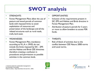 SWOT analysis
•     STRENGHTS:                                        •   OPPORTUNITIES:
•     Forest Management Plans allow the use of          •   Inclusion of the requirements present in
      pasture and wood parcels of common                    SIC ZPS and Habitat and Birds directive in
      lands with imposed limits to avoid                    Forest Management Plan;
      exploitation of resources and                     •   Attribution of pasture parcels for 5 years
      preservation of the landscape and all the             or more to allow breeders to access PSR
      related structures such as rural roads,               funds;
      trails, land asset.

•     WEAKNESSES:                                       •   THREATS:
•     Forest Management Plan, mandatory                 •   Risk of block of activities due to the
      according to R.L.A. n. 39/02, do not                  conflict between CEE Natura 2000 norms
      include the limits imposed by SIC - ZPS               and Local norms.
      and the Habitat and Birds CEE directives
      therefore creating a confusion in
      procedures and permissions to possible
      activities in the common lands.



« Common lands for sustainable management »
2nd Scientific Committee
                                                                                                         6
Palermo (Sicily - Italy) November 2nd and 3rd , 2009.
 