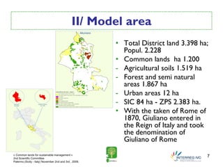 II/ Model area
                                                        • Total District land 3.398 ha;
                                                          Popul. 2.228
                                                        • Common lands ha 1.200
                                                        - Agricultural soils 1.519 ha
                                                        - Forest and semi natural
                                                          areas 1.867 ha
                                                        - Urban areas 12 ha
                                                        - SIC 84 ha - ZPS 2.383 ha.
                                                        • With the taken of Rome of
                                                          1870, Giuliano entered in
                                                          the Reign of Italy and took
                                                          the denomination of
                                                          Giuliano of Rome
« Common lands for sustainable management »
2nd Scientific Committee
                                                                                      7
Palermo (Sicily - Italy) November 2nd and 3rd , 2009.
 
