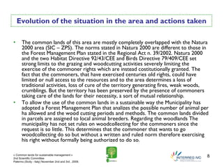 Evolution of the situation in the area and actions taken

•     The common lands of this area are mostly completely overlapped with the Natura
      2000 area (SIC – ZPS). The norms stated in Natura 2000 are different to those in
      the Forest Management Plan stated in the Regional Act n. 39/2002. Natura 2000
      and the two Habitat Directive 92/43/CEE and Birds Directive 79/409/CEE set
      strong limits to the grazing and woodcutting activities severely limiting the
      exercise of the commoner rights which are instead costitutionally granted. The
      fact that the commoners, that have exercised centuries old rights, could have
      limited or null access to the resources and to the area determines a loss of
      traditional activities, loss of cure of the territory generating fires, weak woods,
      crumblings. But the territory has been preserved by the presence of commoners
      taking care of the lands for their necessity, a sort of mutual relationship.
•     To allow the use of the common lands in a sustainable way the Municipality has
      adopted a Forest Management Plan that analizes the possible number of animal per
      ha allowed and the wood cutting periods and methods. The common lands divided
      in parcels are assigned to local animal breeders. Regarding the woodlands The
      municipality has not set rules on woodcollecting for the commoners since the
      request is so little. This determines that the commoner that wants to go
      woodcollecting do so but without a written and ruled norm therefore exercising
      his right without formally being authorized to do so.

« Common lands for sustainable management »
2nd Scientific Committee
                                                                                        8
Palermo (Sicily - Italy) November 2nd and 3rd , 2009.
 
