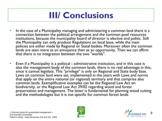 III/ Conclusions
•     In the case of a Municipality managing and administering a common land there is a
      connection between the political arrangement and the common pool resources
      institutions, because the municipality board of director is elective and politic. Still
      the Municipality can only produce Regulations on local base, while the main
      policies are either made by Regional or Statal bodies. Moreover often the common
      lands are seen more as an annoyance then as an opportunity. Then we can affirm
      that there is no integration between the two "worlds".

•     Even if a Municipality is a political - administrative institution, and in this case is
      also the management body of the common lands, there is no real advantage in this,
      since it cannot legislate. This "privilege" is only on Regional and State body base.
      Laws on common land were set, implemented in the years with Laws and norms
      that apply on the entire national (or regional) territory and that comprise also
      common lands. Exemplificative examples can be the Regional Law Act on
      biodiversity, or the Regional Law Act 39/02 regarding wood and forest
      preservation and management. The latter is fundamental for planning wood cutting
      and the methodologies but it is not specific for common forest lands.



« Common lands for sustainable management »
2nd Scientific Committee
                                                                                            9
Palermo (Sicily - Italy) November 2nd and 3rd , 2009.
 