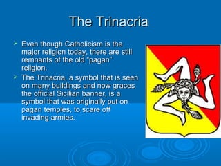 The TrinacriaThe Trinacria
 Even though Catholicism is theEven though Catholicism is the
major religion today, there are stillmajor religion today, there are still
remnants of the old “pagan”remnants of the old “pagan”
religion.religion.
 The Trinacria, a symbol that is seenThe Trinacria, a symbol that is seen
on many buildings and now graceson many buildings and now graces
the official Sicilian banner, is athe official Sicilian banner, is a
symbol that was originally put onsymbol that was originally put on
pagan temples, to scare offpagan temples, to scare off
invading armies.invading armies.
 