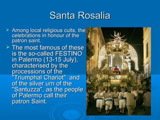 Santa RosaliaSanta Rosalia
 Among local religious cults, theAmong local religious cults, the
celebrations in honour of thecelebrations in honour of the
patron saint.patron saint.
 The most famous of theseThe most famous of these
is the so-called FESTINOis the so-called FESTINO
in Palermo (13-15 July),in Palermo (13-15 July),
characterised by thecharacterised by the
processions of theprocessions of the
"Triumphal Chariot" and"Triumphal Chariot" and
of the silver urn of theof the silver urn of the
"Santuzza", as the people"Santuzza", as the people
of Palermo call theirof Palermo call their
patron Saint.patron Saint.
 