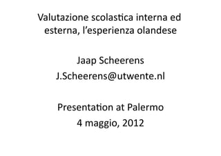 Valutazione	
  scolas.ca	
  interna	
  ed	
  
 esterna,	
  l’esperienza	
  olandese   	
  

          Jaap	
  Scheerens	
  
     J.Scheerens@utwente.nl	
  

      Presenta.on	
  at	
  Palermo	
  
          4	
  maggio,	
  2012	
  
 