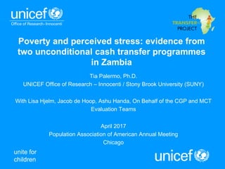 unite for
children
Poverty and perceived stress: evidence from
two unconditional cash transfer programmes
in Zambia
Tia Palermo, Ph.D.
UNICEF Office of Research – Innocenti / Stony Brook University (SUNY)
With Lisa Hjelm, Jacob de Hoop, Ashu Handa, On Behalf of the CGP and MCT
Evaluation Teams
April 2017
Population Association of American Annual Meeting
Chicago
 