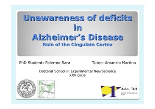 Unawareness of deficits
in
Alzheimer’s Disease
Role of the Cingulate Cortex

PhD Student: Palermo Sara

Tutor: Amanzio Martina

Doctoral School in Experimental Neuroscience
XXV cycle

 