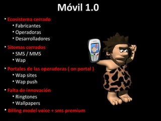 Móvil 1.0  Ecosistema cerrado Fabricantes Operadoras Desarrolladores   Sitemas cerrados SMS / MMS Wap Portales de las operadoras ( on portal ) Wap sites Wap push Falta de innovación Ringtones Wallpapers Billing model voice + sms premium 
