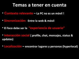 C ontexto relevante  –  La PC no es un móvil ! Sincronización:  Entre la web & móvil  El foco debe ser la  “experiencia de usuario”  Interacción social  ( profile, chat, mensajes, status & updates) Localización  –  encontrar lugares y personas (hyperlocal) Temas a tener en cuenta 
