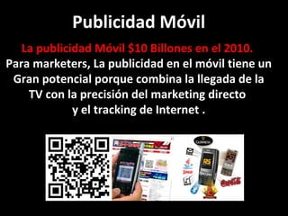 Publicidad Móvil La publicidad Móvil $10 Billones en el 2010.  Para marketers, La publicidad en el móvil tiene un Gran potencial porque combina la llegada de la TV con la precisión del marketing directo  y el tracking de Internet . 