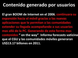 El gran BOOM de Internet en el 2006 , continuara su expansión hacia el móvil gracias a las nuevas aplicaciones que le permitan a las comunidades extender su llegada acompañando a sus usuarios mas allá de la PC. Generando de esta forma mas contenidos  “ on the way” .  Informa forecasts vaticina que el CGU y las comunidades móviles generaran  US$13.17 billones en 2011. Contenido generado por usuarios 