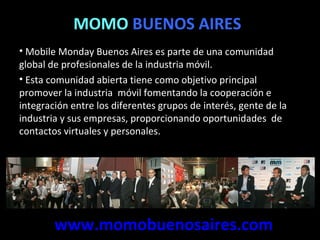 MOMO  BUENOS AIRES Mobile Monday Buenos Aires es parte de una comunidad  global de profesionales de la industria móvil.  Esta comunidad abierta tiene como objetivo principal promover la industria  móvil fomentando la cooperación e integración entre los diferentes grupos de interés, gente de la industria y sus empresas, proporcionando oportunidades  de contactos virtuales y personales. www.momobuenosaires.com 