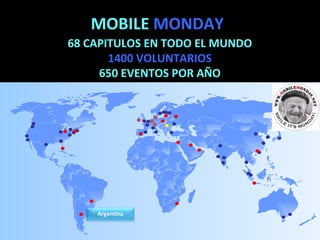 MOBILE  MONDAY 68 CAPITULOS EN TODO EL MUNDO 1400 VOLUNTARIOS 650 EVENTOS POR AÑO Mobile Monday is the  perfect platform  to: - Get and exchange information - Build partnerships - Connect with the mobile ecosystem - Launch a new service Argentina 