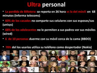 La perdida de Billetera:  se reporta en 26 hora  vs la del móvil:  en  68 minutos (Informa telecoms)     60% de los casados  no comparte sus celulares con sus esposos/sas (unisys) 68% de los adolecentes  no le permiten a sus padres ver sus móviles (wired) 6  de 10 personas  duerme con su móvil cerca de la cama (BBDO) 70%  del los usarios utiliza su teléfono como despertador (Nokia)  Ultra  personal  