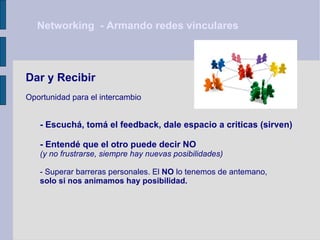 Networking  - Armando redes vinculares Dar y Recibir Oportunidad para el intercambio - Escuchá, tomá el feedback, dale espacio a criticas (sirven) - Entendé que el otro puede decir NO  (y no frustrarse, siempre hay nuevas posibilidades)   - Superar barreras personales. El  NO  lo tenemos de antemano,  solo si nos animamos hay posibilidad. 