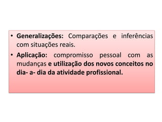 • Generalizações: Comparações e inferências
com situações reais.
• Aplicação: compromisso pessoal com as
mudanças e utilização dos novos conceitos no
dia- a- dia da atividade profissional.
 