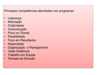 Principais competências abordadas nos programas:
• Liderança
• Motivação
• Criatividade
• Comunicação
• Foco no Cliente
• Flexibilidade
• Foco em Resultados
• Negociação
• Organização e Planejamento
• Visão Sistêmica
• Trabalho em Equipe
• Tomada de Decisão
 