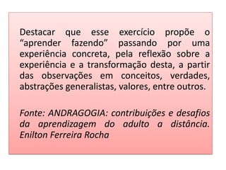 Destacar que esse exercício propõe o
“aprender fazendo” passando por uma
experiência concreta, pela reflexão sobre a
experiência e a transformação desta, a partir
das observações em conceitos, verdades,
abstrações generalistas, valores, entre outros.
Fonte: ANDRAGOGIA: contribuições e desafios
da aprendizagem do adulto a distância.
Enilton Ferreira Rocha
 