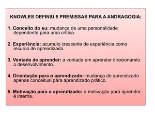 KNOWLES DEFINIU 5 PREMISSAS PARA A ANDRAGOGIA:
1. Conceito do eu: mudança de uma personalidade
dependente para uma crítica.
2. Experiência: acumulo crescente de experiência como
recurso de aprendizado.
3. Vontade de aprender: a vontade em aprender direcionando
o desenvolvimento.
4. Orientação para o aprendizado: mudança de aprendizado
apenas conceitual para aprendizado prático.
5. Motivação para o aprendizado: a motivação para aprender
é interna.
 