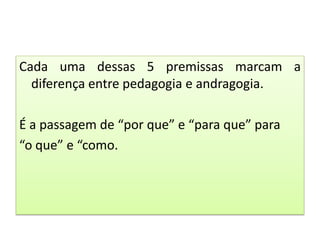 Cada uma dessas 5 premissas marcam a
diferença entre pedagogia e andragogia.
É a passagem de “por que” e “para que” para
“o que” e “como.
 