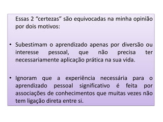 Essas 2 “certezas” são equivocadas na minha opinião
por dois motivos:
• Subestimam o aprendizado apenas por diversão ou
interesse pessoal, que não precisa ter
necessariamente aplicação prática na sua vida.
• Ignoram que a experiência necessária para o
aprendizado pessoal significativo é feita por
associações de conhecimentos que muitas vezes não
tem ligação direta entre si.
 