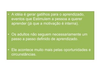 • A idéia é gerar gatilhos para o aprendizado,
eventos que Estimulem a pessoa a querer
aprender (já que a motivação é interna).
• Os adultos não seguem necessariamente um
passo a passo definido de aprendizado.
• Ele acontece muito mais pelas oportunidades e
circunstâncias.
 