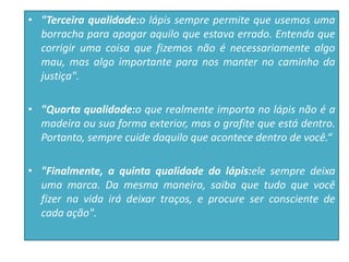 • "Terceira qualidade:o lápis sempre permite que usemos uma
borracha para apagar aquilo que estava errado. Entenda que
corrigir uma coisa que fizemos não é necessariamente algo
mau, mas algo importante para nos manter no caminho da
justiça".
• "Quarta qualidade:o que realmente importa no lápis não é a
madeira ou sua forma exterior, mas o grafite que está dentro.
Portanto, sempre cuide daquilo que acontece dentro de você.“
• "Finalmente, a quinta qualidade do lápis:ele sempre deixa
uma marca. Da mesma maneira, saiba que tudo que você
fizer na vida irá deixar traços, e procure ser consciente de
cada ação".
 