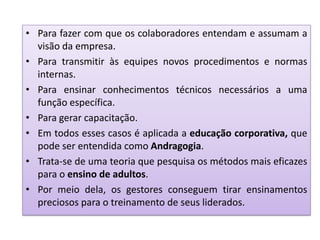 • Para fazer com que os colaboradores entendam e assumam a
visão da empresa.
• Para transmitir às equipes novos procedimentos e normas
internas.
• Para ensinar conhecimentos técnicos necessários a uma
função específica.
• Para gerar capacitação.
• Em todos esses casos é aplicada a educação corporativa, que
pode ser entendida como Andragogia.
• Trata-se de uma teoria que pesquisa os métodos mais eficazes
para o ensino de adultos.
• Por meio dela, os gestores conseguem tirar ensinamentos
preciosos para o treinamento de seus liderados.
 