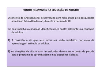 PONTOS RELEVANTES NA EDUCAÇÃO DE ADULTOS
O conceito de Andragogia foi desenvolvido com mais afinco pelo pesquisador
americano Eduard Lindeman, durante a década de 20.
Em seu trabalho, o estudioso identificou cinco pontos relevantes na educação
de adultos:
1) A consciência de que seus interesses serão satisfeitos por meio da
aprendizagem estimula os adultos.
2) As situações da vida e suas necessidades devem ser o ponto de partida
para o programa de aprendizagem e não disciplinas isoladas.
 