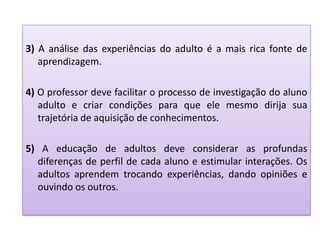 3) A análise das experiências do adulto é a mais rica fonte de
aprendizagem.
4) O professor deve facilitar o processo de investigação do aluno
adulto e criar condições para que ele mesmo dirija sua
trajetória de aquisição de conhecimentos.
5) A educação de adultos deve considerar as profundas
diferenças de perfil de cada aluno e estimular interações. Os
adultos aprendem trocando experiências, dando opiniões e
ouvindo os outros.
 