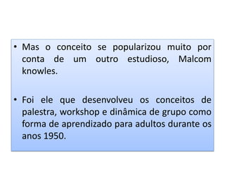 • Mas o conceito se popularizou muito por
conta de um outro estudioso, Malcom
knowles.
• Foi ele que desenvolveu os conceitos de
palestra, workshop e dinâmica de grupo como
forma de aprendizado para adultos durante os
anos 1950.
 