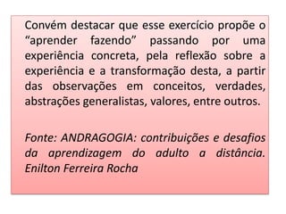 Convém destacar que esse exercício propõe o
“aprender fazendo” passando por uma
experiência concreta, pela reflexão sobre a
experiência e a transformação desta, a partir
das observações em conceitos, verdades,
abstrações generalistas, valores, entre outros.
Fonte: ANDRAGOGIA: contribuições e desafios
da aprendizagem do adulto a distância.
Enilton Ferreira Rocha
 