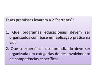 Essas premissas levaram a 2 “certezas”:
1. Que programas educacionais devem ser
organizados com base em aplicação prática na
vida.
2. Que a experiência do aprendizado deve ser
organizada em categorias de desenvolvimento
de competências específicas.
 