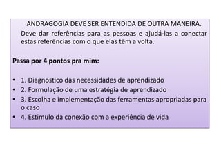 ANDRAGOGIA DEVE SER ENTENDIDA DE OUTRA MANEIRA.
Deve dar referências para as pessoas e ajudá-las a conectar
estas referências com o que elas têm a volta.
Passa por 4 pontos pra mim:
• 1. Diagnostico das necessidades de aprendizado
• 2. Formulação de uma estratégia de aprendizado
• 3. Escolha e implementação das ferramentas apropriadas para
o caso
• 4. Estimulo da conexão com a experiência de vida
 