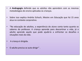 • A Andragogia defende que os adultos não aprendem com as mesmas
metodologias de ensino aplicadas às crianças.
• Sobre isso explica Andréa Schoch, Mestre em Educação que há 15 anos
atua no contexto corporativo.
• “Na educação de adultos, a experiência do aluno conta tanto quanto os
saberes do professor. A criança aprende para descortinar a vida, já o
adulto aprende aquilo que pode ajudá-lo a enfrentar os desafios e
situações reais da vida.
• A criança é dirigida.
• O adulto precisa se auto-dirigir” .
 