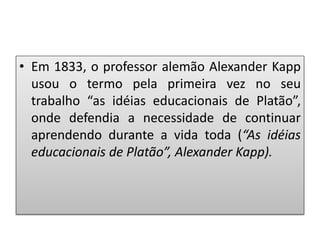 • Em 1833, o professor alemão Alexander Kapp
usou o termo pela primeira vez no seu
trabalho “as idéias educacionais de Platão”,
onde defendia a necessidade de continuar
aprendendo durante a vida toda (“As idéias
educacionais de Platão”, Alexander Kapp).
 