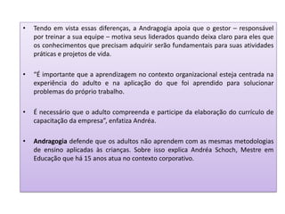 • Tendo em vista essas diferenças, a Andragogia apoia que o gestor – responsável
por treinar a sua equipe – motiva seus liderados quando deixa claro para eles que
os conhecimentos que precisam adquirir serão fundamentais para suas atividades
práticas e projetos de vida.
• “É importante que a aprendizagem no contexto organizacional esteja centrada na
experiência do adulto e na aplicação do que foi aprendido para solucionar
problemas do próprio trabalho.
• É necessário que o adulto compreenda e participe da elaboração do currículo de
capacitação da empresa”, enfatiza Andréa.
• Andragogia defende que os adultos não aprendem com as mesmas metodologias
de ensino aplicadas às crianças. Sobre isso explica Andréa Schoch, Mestre em
Educação que há 15 anos atua no contexto corporativo.
 