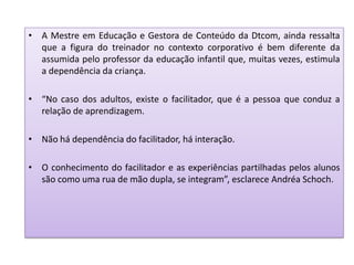 • A Mestre em Educação e Gestora de Conteúdo da Dtcom, ainda ressalta
que a figura do treinador no contexto corporativo é bem diferente da
assumida pelo professor da educação infantil que, muitas vezes, estimula
a dependência da criança.
• “No caso dos adultos, existe o facilitador, que é a pessoa que conduz a
relação de aprendizagem.
• Não há dependência do facilitador, há interação.
• O conhecimento do facilitador e as experiências partilhadas pelos alunos
são como uma rua de mão dupla, se integram”, esclarece Andréa Schoch.
 
