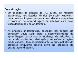Conceituação:
• Em meados da década de 70, surge, de maneira
acadêmica, nos Estados Unidos (Malcolm Knowles),
uma nova visão para pesquisar, estudar e acompanhar
o processo de aprendizagem de adultos, esta nova
visão denominou-se Andragogia.
• As análises andragógicas, baseadas nas teorias do
pensador David Kolb, para o desenvolvimento da
aprendizagem associada à mudança de atitudes, a
partir de vivências, abstrações, reflexões e ações
modificadoras, tem no participante, o principal ator do
processo enquanto sujeito ativo no processo de
ensino-aprendizagem.
 