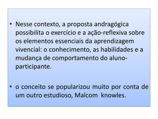 • Nesse contexto, a proposta andragógica
possibilita o exercício e a ação-reflexiva sobre
os elementos essenciais da aprendizagem
vivencial: o conhecimento, as habilidades e a
mudança de comportamento do aluno-
participante.
• o conceito se popularizou muito por conta de
um outro estudioso, Malcom knowles.
 