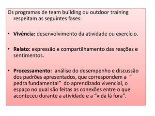 Os programas de team building ou outdoor training
respeitam as seguintes fases:
• Vivência: desenvolvimento da atividade ou exercício.
• Relato: expressão e compartilhamento das reações e
sentimentos.
• Processamento: análise do desempenho e discussão
dos padrões apresentados, que correspondem a “
pedra fundamental” do aprendizado vivencial, o
espaço no qual são feitas as conexões entre o que
aconteceu durante a atividade e a “vida lá fora”.
 