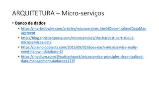 • Banco	de	dados
• https://martinfowler.com/articles/microservices.html#DecentralizedDataMan
agement
• http://blog.christianposta.com/microservices/the-hardest-part-about-
microservices-data
• https://plainoldobjects.com/2015/09/02/does-each-microservice-really-
need-its-own-database-2/
• https://medium.com/@nathankpeck/microservice-principles-decentralized-
data-management-4adaceea173f
ARQUITETURA	– Micro-serviços
 