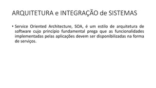 ARQUITETURA	e	INTEGRAÇÃO	de	SISTEMAS
• Service Oriented Architecture, SOA, é um estilo de arquitetura de
software cujo princípio fundamental prega que as funcionalidades
implementadas pelas aplicações devem ser disponibilizadas na forma
de serviços.
 