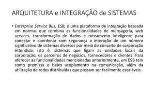 ARQUITETURA	e	INTEGRAÇÃO	de	SISTEMAS
• Enterprise Service Bus, ESB, é uma plataforma de integração baseada
em normas que combina as funcionalidades de mensageria, web
services, transformação de dados e roteamento inteligente para
conectar e coordenar com segurança a interação de um número
significativo de sistemas diversos por meio do conceito de corporação
estendida, isto é, sistemas que ligam as unidades locais da
corporação, os parceiros de negócios, fornecedores e clientes. Para
oferecer as funcionalidades mencionadas anteriormente, um ESB tem
como premissa o baixo acoplamento na comunicação, além da
utilização de redes distribuídas que possam ser facilmente escaláveis.
 