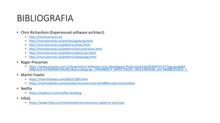 • Chris	Richardson	(Experienced	software	architect)
• http://microservices.io/
• http://microservices.io/articles/applying.html
• http://microservices.io/patterns/index.html
• http://microservices.io/patterns/microservices.html
• http://microservices.io/patterns/data/cqrs.html
• http://microservices.io/patterns/data/saga.html
• Roger	Pressman
• https://www.amazon.com.br/Engenharia-Software-Uma-Abordagem-Profissional/dp/8580555337?tag=goog0ef-
20&smid=A29OXBW5UNL0GU&ascsubtag=go_1494986073_58431735035_285514469186_pla-566080526632_c_
• Martin	Fowler
• https://martinfowler.com/bliki/CQRS.html
• https://martinfowler.com/articles/microservices.html#MicroservicesAndSoa
• Netflix
• https://medium.com/netflix-techblog
• InfoQ
• https://www.infoq.com/minibooks/microservices-patterns-practices
BIBLIOGRAFIA
 