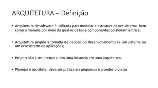 ARQUITETURA	– Definição
• Arquitetura de software é utilizada para modelar a estrutura de um sistema, bem
como a maneira por meio da qual os dados e componentes colaboram entre si;
• Arquitetura propõe a tomada de decisão do desenvolvimento de um sistema ou
um ecossistema de aplicações;
• Projeto não é arquitetura e sim uma instancia em uma arquitetura;
• Planejar e arquitetar deve ser prática em pequenos e grandes projetos
 
