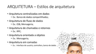 ARQUITETURA	– Estilos	de	arquitetura
• Arquitetura centralizadas em dados
• Ex.: Banco de dados compartilhados;
• Arquitetura de fluxo de dados
• Ex.: ESB, Mensageria;
• Arquitetura de chamadas e retornos
• Ex.: RPC;
• Arquitetura orientada a objetos
• Ex.: Mensageria;
• Arquitetura em camadas
• Ex.: Interface de usuário, controllers, banco de dados
 