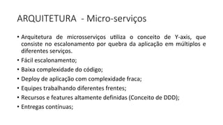 ARQUITETURA	 - Micro-serviços	
• Arquitetura	 de	 microsserviços	 u`liza	 o	 conceito	 de	 Y-axis,	 que	
consiste	no	escalonamento	por	quebra	da	aplicação	em	múltiplos	e	
diferentes	serviços.
• Fácil	escalonamento;
• Baixa	complexidade	do	código;
• Deploy	de	aplicação	com	complexidade	fraca;
• Equipes	trabalhando	diferentes	frentes;
• Recursos	e	features	altamente	definidas	(Conceito	de	DDD);
• Entregas	contínuas;
 